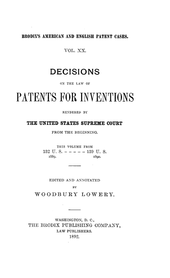handle is hein.intprop/ptntsinvntns0020 and id is 1 raw text is: BRODIX'S AMERICAN AND ENGLISH PATENT CASES.
VOL. XX.
DECISIONS
OX- THE LAW OF
PATENTS FOR INVENTIONS
RENDERED BY
THE UNITED STATES SUPREME COURT
FROM THE BEGINNING.
THIS VOLUME FROM
132 U. S. - - - - - -139 U. S.
ISS9.           1890.
EDITED AND ANNOTATED
BY
WOODBURY LOWERY.

WASHINGTON, D. C.,
THE BRODIX PUBLISHING COMPANY,
LAW PUBLISHERS.
1892.



