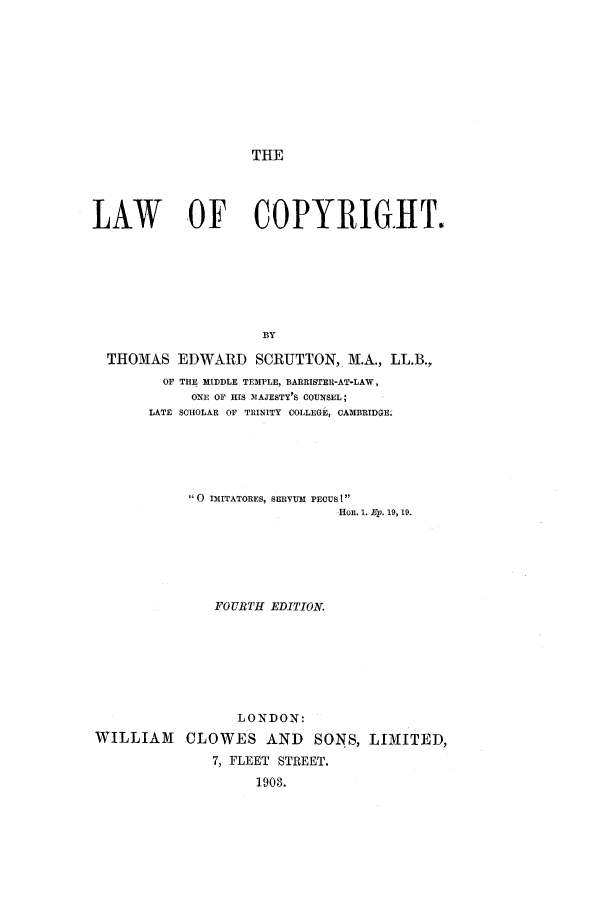 handle is hein.intprop/scrutton0001 and id is 1 raw text is: THE

LAW           OF COPYRIGHT.
BY
THOMAS EDWARD SCRUTTON, N.A., LL.B.,
OF THE MIDDLE TEMPLE, BARRISTER-AT-LAW,
ONE OF HIS 1MAJESTY'S COUNSEL;
LATE SCHOLAR OF TRINITY COLLEGE, CAMBRIDGE.
0 IMITATORES, SERVUM PECUSI
HOR. 1. Ep. 19, 19.
FOURTH EDITION.
LONDON:
WILLIAM      CLOWES AND         SONS, LIMITED,
7, FLEET STREET.
1903.



