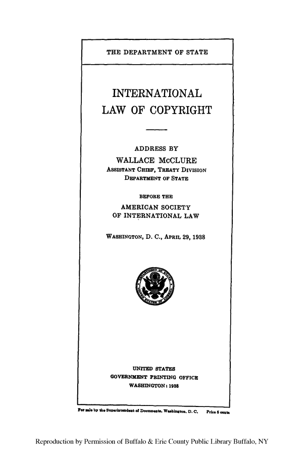 handle is hein.intprop/waclurb0001 and id is 1 raw text is: THE DEPARTMENT OF STATE

INTERNATIONAL
LAW OF COPYRIGHT
ADDRESS BY
WALLACE McCLURE
ASSISTANT CHIEF, TREATY DIVISION
DEPARTMENT OF STATE
BEFORE THE
AMERICAN SOCIETY
OF INTERNATIONAL LAW
WASHINGTON, D. C., APRIL 29, 1938

UNITED STATES
GOVERNMENT PRINTING OFFICE
WASHINGTON. 198
Fee 3W b7 S. Sueruntmdut of Documeat.. Wahigbtno D.C.  Price 5 mn

Reproduction by Permission of Buffalo & Erie County Public Library Buffalo, NY


