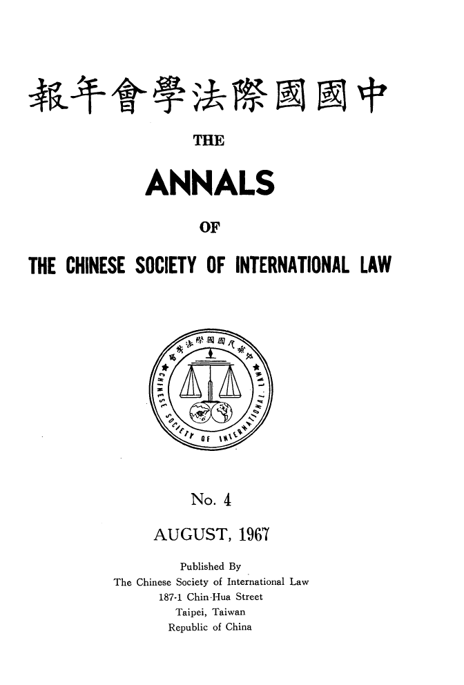 handle is hein.intyb/acsil0004 and id is 1 raw text is: THE
ANNALS
OF
THE CHINESE SOCIETY OF INTERNATIONAL LAW

No. 4
AUGUST, 1967

Published By
The Chinese Society of International Law
187-1 Chin-Hua Street
Taipei, Taiwan
Republic of China


