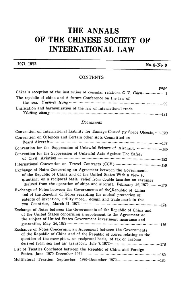 handle is hein.intyb/acsil0008 and id is 1 raw text is: THE ANNALS
OF THE CHINESE SOCIETY OF
INTERNATIONAL LAW
1971-1972                                                           No. 8-No. 9
CONTENTS
page
China's reception of the institution of consular relations C. V. Chen ................ 1
The republic of china and A future Conference on the law of
the  sea.  Y u n-U  lia g  .......................................................................... 99
Unification and harmonization of the law of international trade
Y i-ting  chang  ............................................................................................. 121
Documents
Convention on International Liability for Damage Caused py Space Objects,. ...129
Convention on Offences and Certain other Acts Committed on
B oard  A ircraft ............................................................................................ 137
Convention for the Suppresston of Unlawful Seizure of Aircrapt. .................... 146
Convention for the Suppression of Unlawful Acts Against The Safety
of  C ivil  A viation  ................................................................................... 152
International Convention on Travel Contracts (CCV) ....................................... 159
Exchange of Notes Concerning an Agreement between the Governments
of the Republic of China and of the United States With a view to
granting, on a recipocal basis, relief from double taxation on earnings
derived from the operation of ships and aircraft, February 26, 1972. ........ 170
Exchange of Notes between the Governments of the Republic of China
and of the Republic of Korea regarding the mutual protection of
patents of invention, utility model, design and trade mark in tha
twa  Countries,  M arch  31, 1972. ................................................................. 174
Exchange of Notes between the Governments of thr Republic of China and
of the United States concerning a supplement to the Agreement on
the subject of United States Government investment insurance and
guaranties,  M ay  26, 1672 .............................................................................. 176
Exchange of Notes Concerning an Agreement between the Governments
of the Republic of China and of the Republic of Korea relating to the
question of the exemption, on reciprocal basis, of tax on income
derived  from  sea  and  air  transport,  July  7, 1972 .......................................... 178
List of Tieaties Concluded between the Republic of China and Foreign
States,  Jane  1970-Decem ber  1971  ............................................................... 182
Multilateral Treaties, Septewber. 1970-December 1972 .................................... 185


