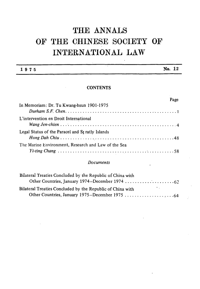 handle is hein.intyb/acsil0012 and id is 1 raw text is: THE. ANNALS
OF THE CHINESE SOCIETY OF
INTERNATIONAL LAW
1975                                                       No. i2
CONTENTS
Page
In Memoriam: Dr. Tu Kwang-hsun 1901-1975
Durham S.F. Chen ........................................... 1
L'intervention en Droit International
Wang Jen-chien  ............................................... 4
Legal Status of the Paracel and S1 ratly Islands
Hung  Dah  Chiu  .............................................. 48
The Marine Environment, Research and Law of the Sea
Yi-ting  Chang  ............................................... 58
Documents
Bilateral Treaties Concluded by the Republic of China with
Other Countries, January 1974-December 1974 ................... 62
Bilateral Treaties Concluded by the Republic of China with
Other Countries, January 1975-December 1975 ................... 64


