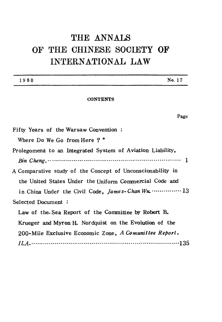 handle is hein.intyb/acsil0017 and id is 1 raw text is: THE ANNALS
OF THE CHINESE SOCIETY OF
INTERNATIONAL LAW
1980                                              No. 17
CONTENTS
Page
Fifty Years of the Warsaw Convention
Where Do We Go from Here ? *
Prolegomend to an Integrated System of Aviation Liability,
Bin  Cheng.....................................................................  1
A Comparative study of the Concept of Unconscionability in
the United States Under the Uniform Commercial Code and
in China Under the Civil Code, James-Chan Wu. ............ 13
Selected Document :
Law of the.Sea Report of the Committee by Robert B.
Krueger and Myron H. Nordquist on the Evolution of the
200-Mile Exclusive Economic Zone, A Comunittee Report,
ILA ............................................................................. 135


