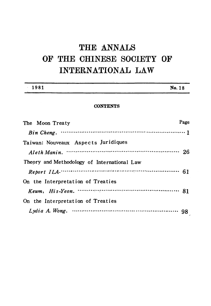 handle is hein.intyb/acsil0018 and id is 1 raw text is: THE ANNALS
OF THE CHINESE SOCIETY OF
INTERNATIONAL LAW
1981                                              No. 18
CONTENTS
The Moon Treaty                                         Page
Bin Cheng. .......................................... 1
Taiwan: Nouveaux Aspects Juridiques
AlethManin.       .............  ........................ 26
Theory and Methodology of International Law
Report  ILA .............  .. ................................... 61
On the Interpretation of Treaties
Keum ,  H is-Yeon.  .....................................................  81
On the Interpreta'tion of Treaties
Lydia  A. Wong.  .......................................................  98


