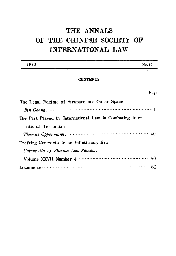 handle is hein.intyb/acsil0019 and id is 1 raw text is: THE ANNALS
OF THE CHINESE SOCIETY OF
INTERNATIONAL LAW
1982                                            No. 19
CONTENTS
Page
The Legal Regime of Airspace and Outer Space
Bin  Cheng   .................................................................  1
The Part Played by International Law in Combating inter -
national Terrorism
Thomas  Oppermann,  ...................................................  40
Drafting Contracts in an inflationary Era
University of Florida Law Review.
Volume XXVII Number 4 ........ .   ......................... 60
Docum ents ....................................................................  86


