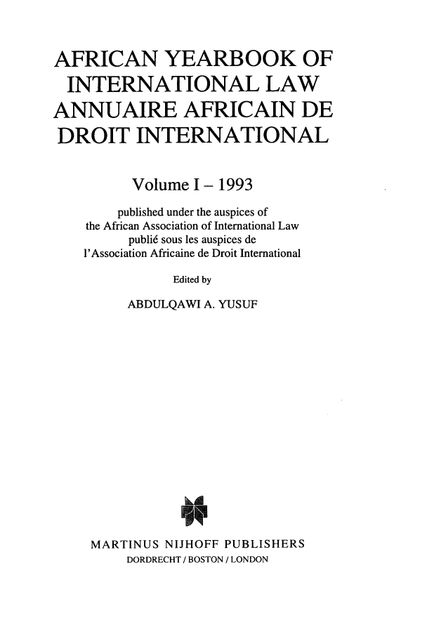 handle is hein.intyb/afrcnyb0001 and id is 1 raw text is: AFRICAN YEARBOOK OF
INTERNATIONAL LAW
ANNUAIRE AFRICAIN DE
DROIT INTERNATIONAL
Volume I- 1993
published under the auspices of
the African Association of International Law
publi6 sous les auspices de
l'Association Africaine de Droit International
Edited by
ABDULQAWI A. YUSUF

MARTINUS NIJHOFF PUBLISHERS
DORDRECHT / BOSTON / LONDON


