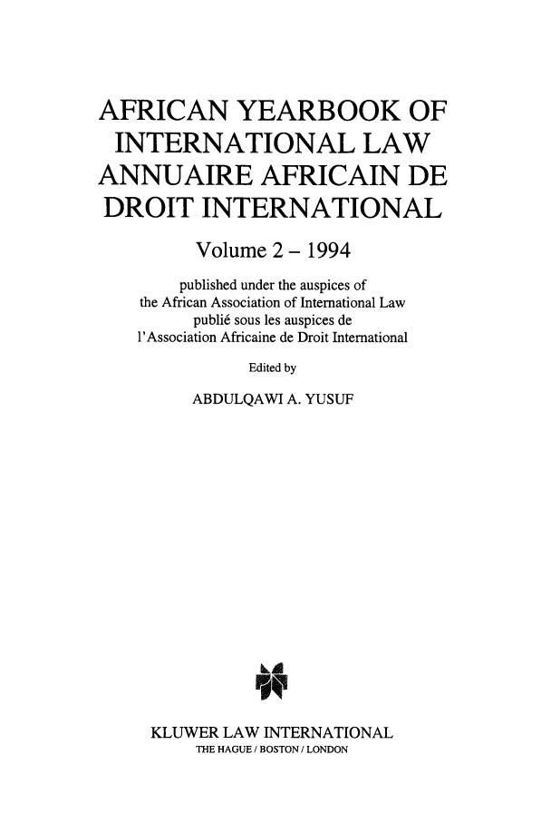 handle is hein.intyb/afrcnyb0002 and id is 1 raw text is: AFRICAN YEARBOOK OF
INTERNATIONAL LAW
ANNUAIRE AFRICAIN DE
DROIT INTERNATIONAL
Volume 2- 1994
published under the auspices of
the African Association of International Law
publi6 sous les auspices de
l'Association Africaine de Droit International
Edited by
ABDULQAWI A. YUSUF
Li

KLUWER LAW INTERNATIONAL
THE HAGUE / BOSTON / LONDON


