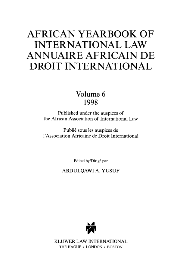 handle is hein.intyb/afrcnyb0006 and id is 1 raw text is: AFRICAN YEARBOOK OF
INTERNATIONAL LAW
ANNUAIRE AFRICAIN DE
DROIT INTERNATIONAL
Volume 6
1998
Published under the auspices of
the African Association of International Law
Publi6 sous les auspices de
l'Association Africaine de Droit International
Edited by/Dirig& par
ABDULQAWI A. YUSUF
KLUWER LAW INTERNATIONAL
THE HAGUE / LONDON / BOSTON


