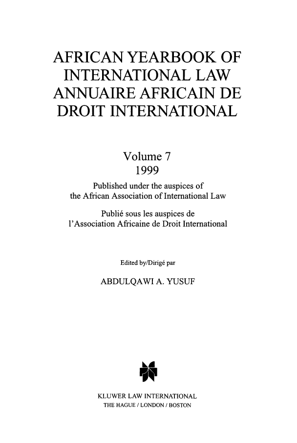 handle is hein.intyb/afrcnyb0007 and id is 1 raw text is: AFRICAN YEARBOOK OF
INTERNATIONAL LAW
ANNUAIRE AFRICAIN DE
DROIT INTERNATIONAL
Volume 7
1999
Published under the auspices of
the African Association of International Law
Publi6 sous les auspices de
l'Association Africaine de Droit International
Edited by/Dirig6 par
ABDULQAWI A. YUSUF
KLUWER LAW INTERNATIONAL
THE HAGUE / LONDON / BOSTON


