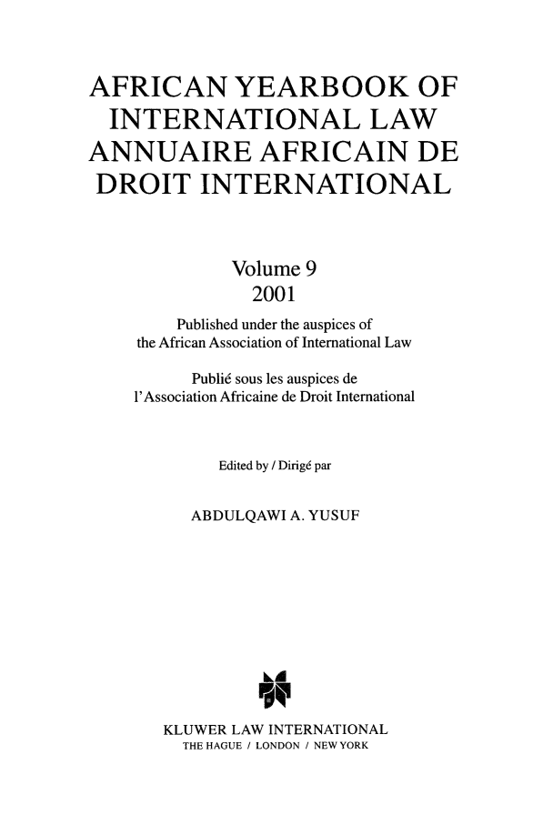 handle is hein.intyb/afrcnyb0009 and id is 1 raw text is: AFRICAN YEARBOOK OF
INTERNATIONAL LAW
ANNUAIRE AFRICAIN DE
DROIT INTERNATIONAL
Volume 9
2001
Published under the auspices of
the African Association of International Law
Publi6 sous les auspices de
1'Association Africaine de Droit International
Edited by / Dirig6 par
ABDULQAWI A. YUSUF
kA
KLUWER LAW INTERNATIONAL
THE HAGUE / LONDON / NEWYORK


