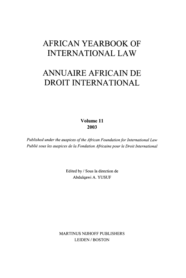 handle is hein.intyb/afrcnyb0011 and id is 1 raw text is: AFRICAN YEARBOOK OF
INTERNATIONAL LAW
ANNUAIRE AFRICAIN DE
DROIT INTERNATIONAL
Volume 11
2003
Published under the auspices of the African Foundation for International Law
Publid sous les auspices de la Fondation Africaine pour le Droit International
Edited by / Sous la direction de
Abdulqawi A. YUSUF
MART1NUS NIJHOFF PUBLISHERS
LEIDEN / BOSTON


