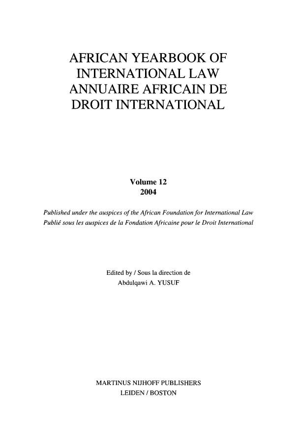 handle is hein.intyb/afrcnyb0012 and id is 1 raw text is: 




      AFRICAN YEARBOOK OF
      INTERNATIONAL LAW
      ANNUAIRE AFRICAIN DE
      DROIT INTERNATIONAL







                   Volume 12
                     2004

Published under the auspices of the African Foundation for International Law
PubliW sous les auspices de la Fondation Africaine pour le Droit International




              Edited by / Sous la direction de
                Abdulqawi A. YUSUF









            MARTINUS NIJHOFF PUBLISHERS
                 LEIDEN / BOSTON


