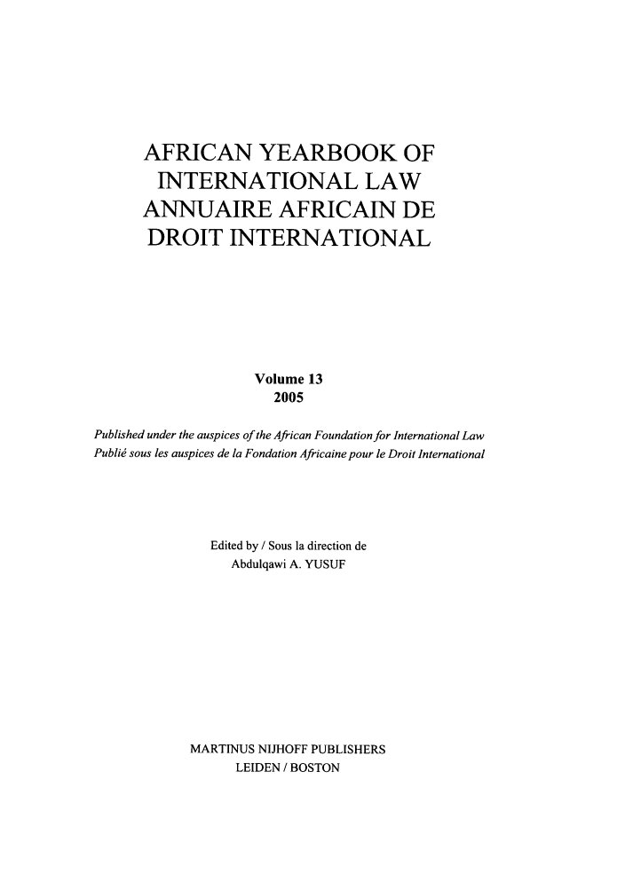 handle is hein.intyb/afrcnyb0013 and id is 1 raw text is: AFRICAN YEARBOOK OF
INTERNATIONAL LAW
ANNUAIRE AFRICAIN DE
DROIT INTERNATIONAL
Volume 13
2005
Published under the auspices of the African Foundation for International Law
Publi sous les auspices de la Fondation Africaine pour le Droit International
Edited by / Sous la direction de
Abdulqawi A. YUSUF
MARTINUS NIJHOFF PUBLISHERS
LEIDEN / BOSTON


