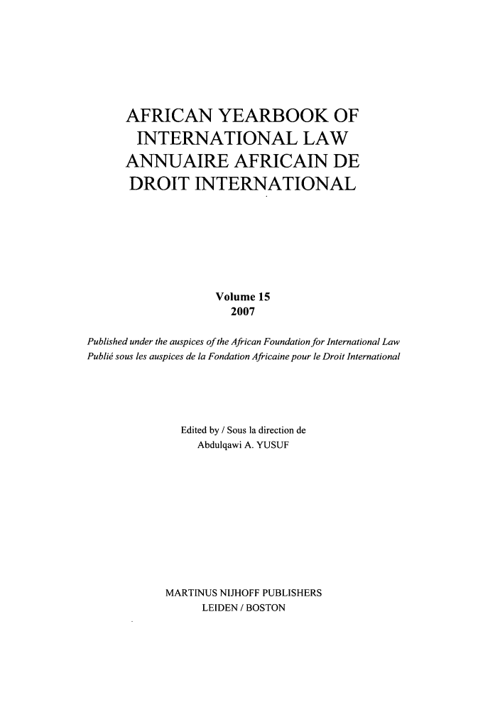 handle is hein.intyb/afrcnyb0015 and id is 1 raw text is: AFRICAN YEARBOOK OF
INTERNATIONAL LAW
ANNUAIRE AFRICAIN DE
DROIT INTERNATIONAL
Volume 15
2007
Published under the auspices of the African Foundation for International Law
Publi  sous les auspices de la Fondation Africaine pour le Droit International
Edited by / Sous la direction de
Abdulqawi A. YUSUF
MARTIMUS NIJHOFF PUBLISHERS
LEIDEN / BOSTON


