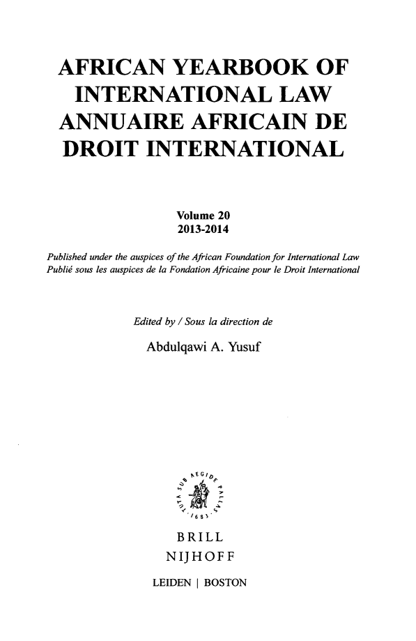handle is hein.intyb/afrcnyb0020 and id is 1 raw text is: 



AFRICAN YEARBOOK OF

    INTERNATIONAL LAW

  ANNUAIRE AFRICAIN DE

  DROIT INTERNATIONAL



                 Volume 20
                 2013-2014

Published under the auspices of the African Foundation for International Law
Publid sous les auspices de la Fondation Africaine pour le Droit International



           Edited by / Sous la direction de

             Abdulqawi A. Yusuf













                 BRILL
                 NIJHOFF


LEIDEN I BOSTON


