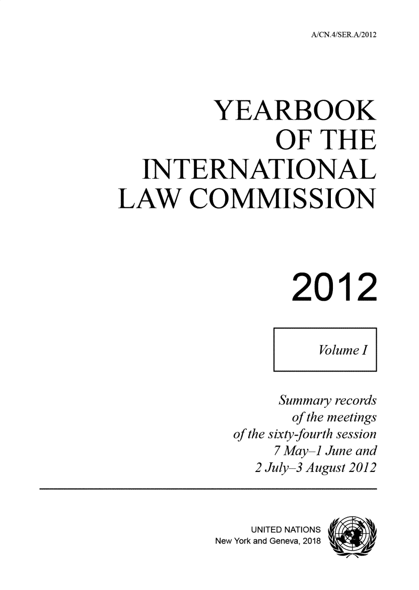 handle is hein.intyb/ancodrint000145 and id is 1 raw text is: 
A,,'CN.4!SER.A/2012


          YEARBOOK

                 OF THE

   INTERNATIONAL

LAW COMMISSION





                  2012


                     f'Olme I



                 Summary records
                 of the meetings
            of the sixty-fburth session
                 7 May-1 June and
              2 Jily-3 August 2012



              UNITED NATIONS
          New York and Geneva, 2018


