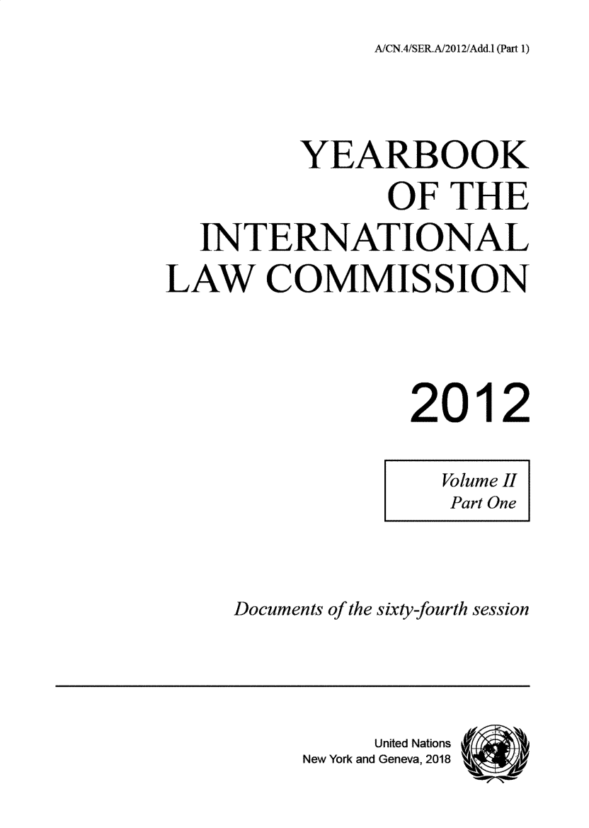 handle is hein.intyb/ancodrint000147 and id is 1 raw text is: 
AiCN.4/SER.A2012/Add.1 (Part 1)


          YEARBOOK

                 OF THE

   INTERNATIONAL

LAW COMMISSION





                  2012


Documents of the sixty-fourth session


     United Nations
New York and Geneva, 2018


Volume II
Part One


