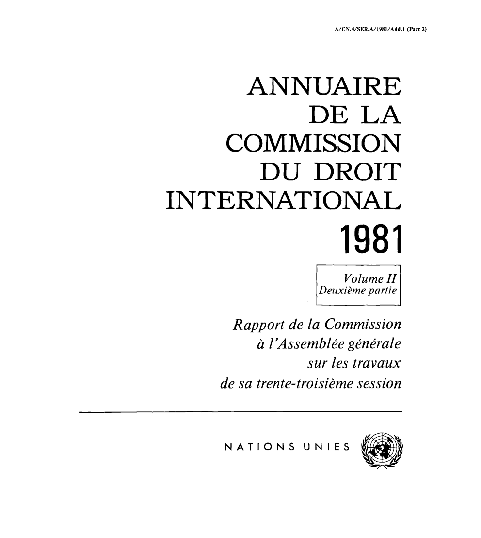 handle is hein.intyb/ancodrint0061 and id is 1 raw text is: A/CN.4/SER.A/1981/Add.1 (Part 2)

ANNUAIRE
DE LA
COMMISSION
DU DROIT
INTERNATIONAL
1981
Volume II
Deuxième partie
Rapport de la Commission
à l'Assemblée générale
sur les travaux
de sa trente-troisième session

NATIONS UN IES


