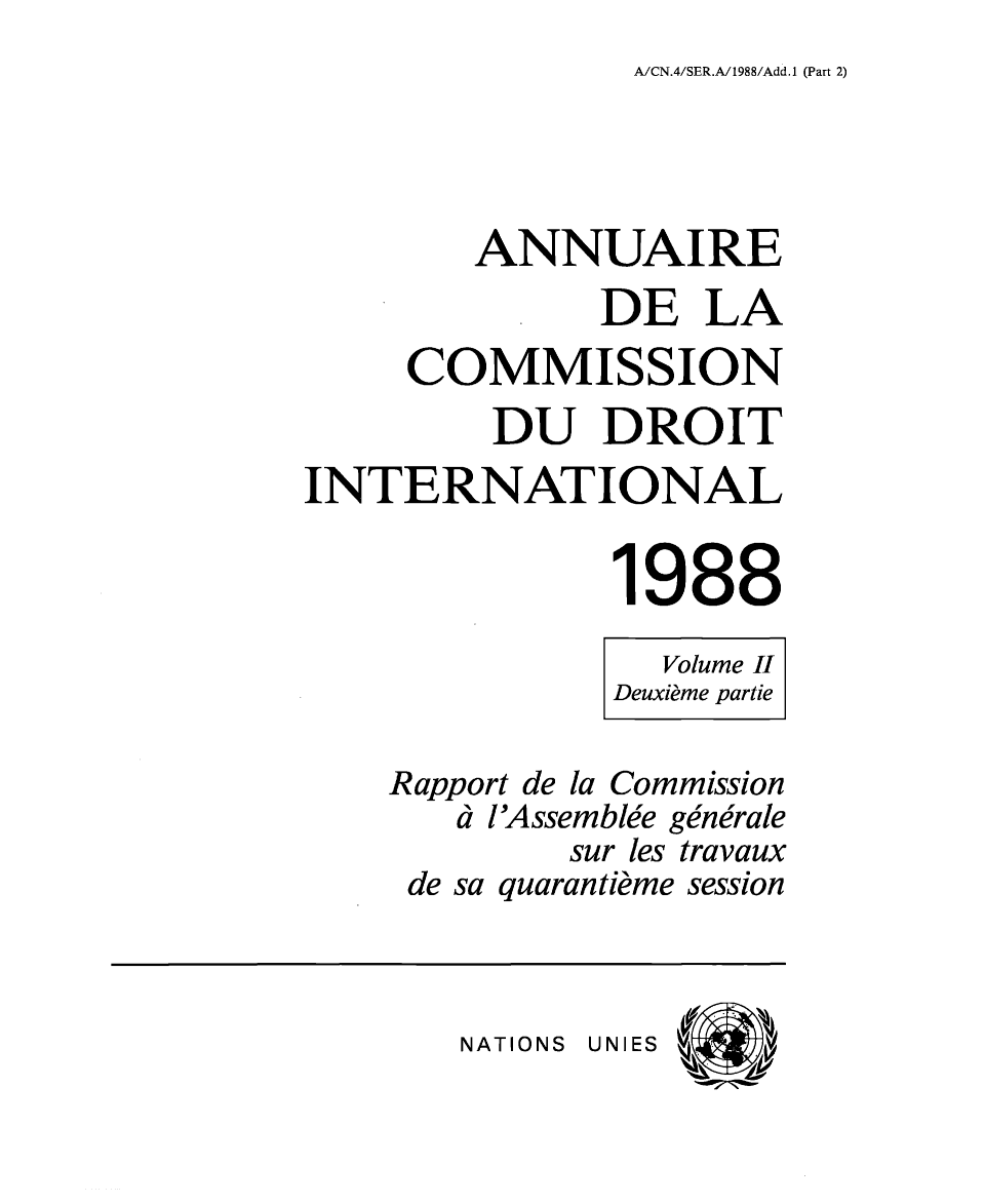 handle is hein.intyb/ancodrint0083 and id is 1 raw text is: A/CN.4/SER.A/1988/Add.1 (Part 2)

ANNUAIRE
DE LA
COMMISSION
DU DROIT
INTERNATIONAL
1988
Volume II
Deuxième partie
Rapport de la Commission
à l'Assemblée générale
sur les travaux
de sa quarantième session

NATIONS UNIES



