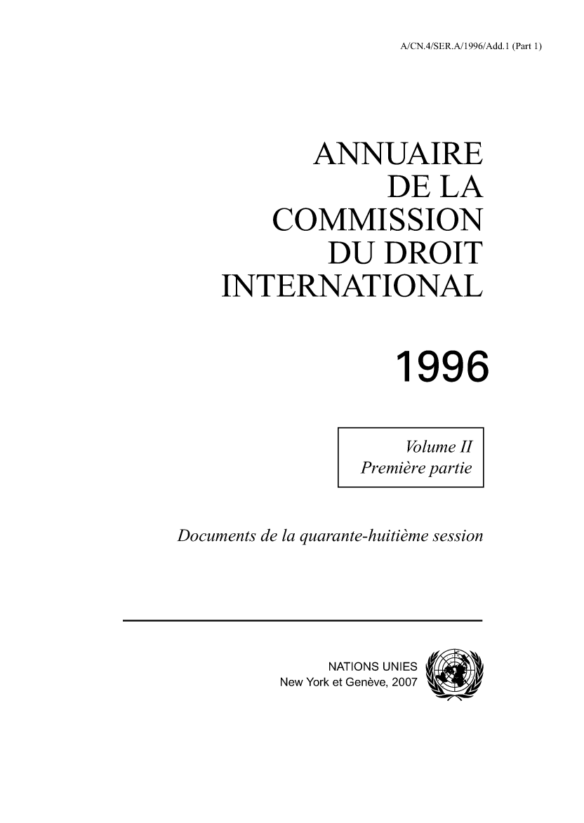 handle is hein.intyb/ancodrint0106 and id is 1 raw text is: A/CN.4/SER.A/1996/Add.1 (Part 1)

ANNUAIRE
DE LA
COMMISSION
DU DROIT
INTERNATIONAL
1996

Documents de la quarante-huitième session

NATIONS UNIES
New York et Genève, 2007

Volume II
Première partie


