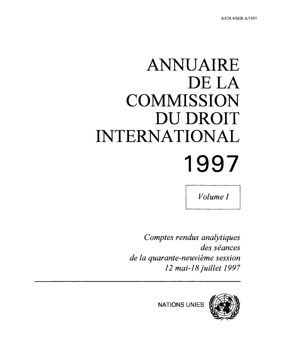 handle is hein.intyb/ancodrint0108 and id is 1 raw text is: A/CN,4/SER.A/1997

ANNUAIRE
DE LA
COMMISSION
DU DROIT
INTERNATIONAL
1997
Volume I
Comptes rendus analytiques
des séances
de la quarante-neuvième session
12 mai-18juillet 1997

NATIONS UNIES


