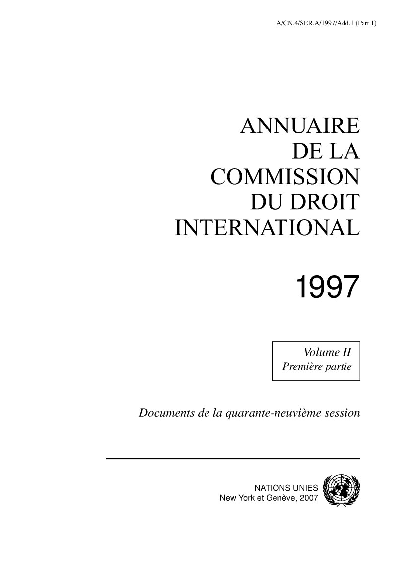 handle is hein.intyb/ancodrint0109 and id is 1 raw text is: A/CN.4/SER.A/1997/Add. 1 (Part 1)

ANNUAIRE
DE LA
COMMISSION
DU DROIT
INTERNATIONAL
1997

Documents de la quarante-neuvième session

NATIONS UNIES(
New York et Genève, 2007



