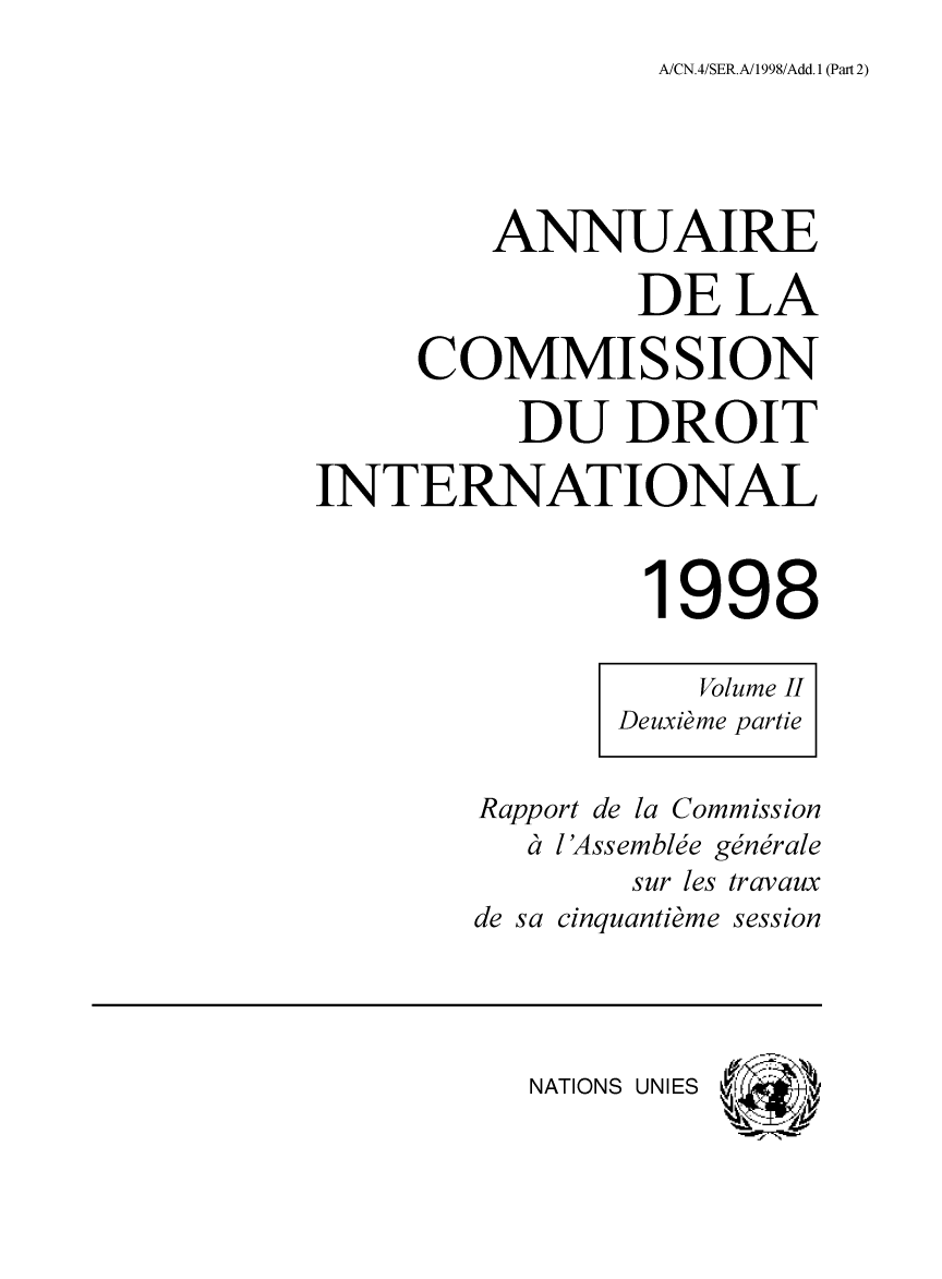 handle is hein.intyb/ancodrint0113 and id is 1 raw text is: A/CN.4/SER.A/1998/Add. 1 (Part 2)

ANNUAIRE
DE LA
COMMISSION
DU DROIT
INTERNATIONAL
1998
Volume II
Deuxième partie
Rapport de la Commission
à i 'Assemblée générale
sur les travaux
de sa cinquantième session
NATIONS UNIES


