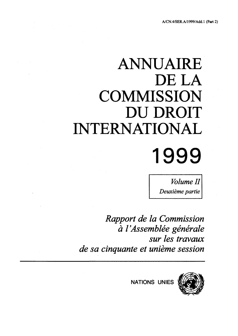 handle is hein.intyb/ancodrint0116 and id is 1 raw text is: A/CN.4/SER.A/1 999/Add. 1 (Part 2)

ANNUAIRE
DE LA
COMMISSION
DU DROIT
INTERNATIONAL
1999
Volume II
Deuxième partie
Rapport de la Commission
à l'Assemblée générale
sur les travaux
de sa cinquante et unième session

NATIONS UNIES



