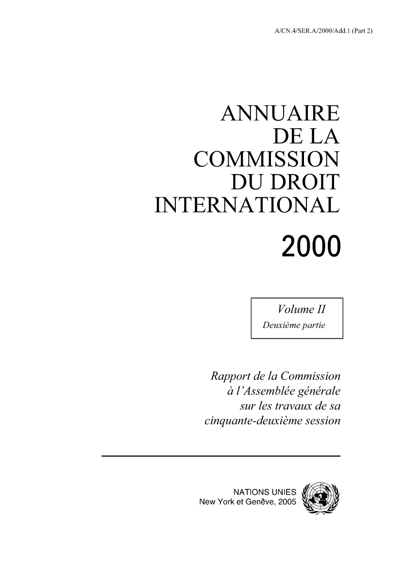 handle is hein.intyb/ancodrint0119 and id is 1 raw text is: A/CN.4/SER.A/2000/Add. 1 (Part 2)

ANNUAIRE
DE LA
COMMISSION
DU DROIT
INTERNATIONAL
2000
Volume II
Deuxième partie
Rapport de la Commission
à l'Assemblée générale
sur les travaux de sa
cinquante-deuxième session
NATIONS UNIES
New York et Genève, 2005 (4 i#


