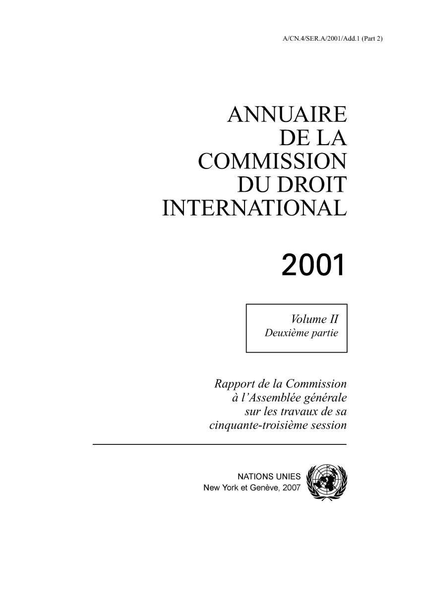 handle is hein.intyb/ancodrint0122 and id is 1 raw text is: A/CN.4/SER.A/2001/Add. 1 (Part 2)

ANNUAIRE
DE LA
COMMISSION
DU DROIT
INTERNATIONAL
2001
Volume II
Deuxième partie
Rapport de la Commission
à l'Assemblée générale
sur les travaux de sa
cinquante-troisième session
NATIONS UNIES (
New York et Genève, 2007  4


