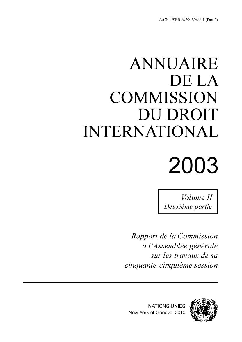 handle is hein.intyb/ancodrint0128 and id is 1 raw text is: A/CN.4/SER.A/2003/Add. 1 (Part 2)

ANNUAIRE
DE LA
COMMISSION
DU DROIT
INTERNATIONAL
2003
Volume II
Deuxième partie
Rapport de la Commission
à l'Assemblée générale
sur les travaux de sa
cinquante-cinquième session
NATIONS UNIES
New York et Genève, 2010 ' ,


