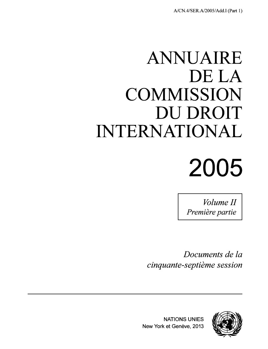 handle is hein.intyb/ancodrint0133 and id is 1 raw text is: A/CN.4/SER.A/2005/Add.1 (Part 1)

ANNUAIRE
DE LA
COMMISSION
DU DROIT
INTERNATIONAL
2005
Volume II
Première partie
Documents de la
cinquante-septième session
NATIONS UNIES
New York et Genève, 2013 ýeek &


