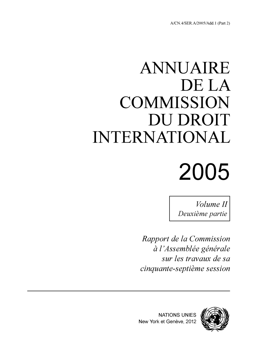 handle is hein.intyb/ancodrint0134 and id is 1 raw text is: A/CN.4/SER.A/2005/Add. 1 (Part 2)

ANNUAIRE
DE LA
COMMISSION
DU DROIT
INTERNATIONAL
2005
Volume II
Deuxième partie
Rapport de la Commission
à l'Assemblée générale
sur les travaux de sa
cinquante-septième session
NATIONS UNIES
New York et Genève, 2012  M


