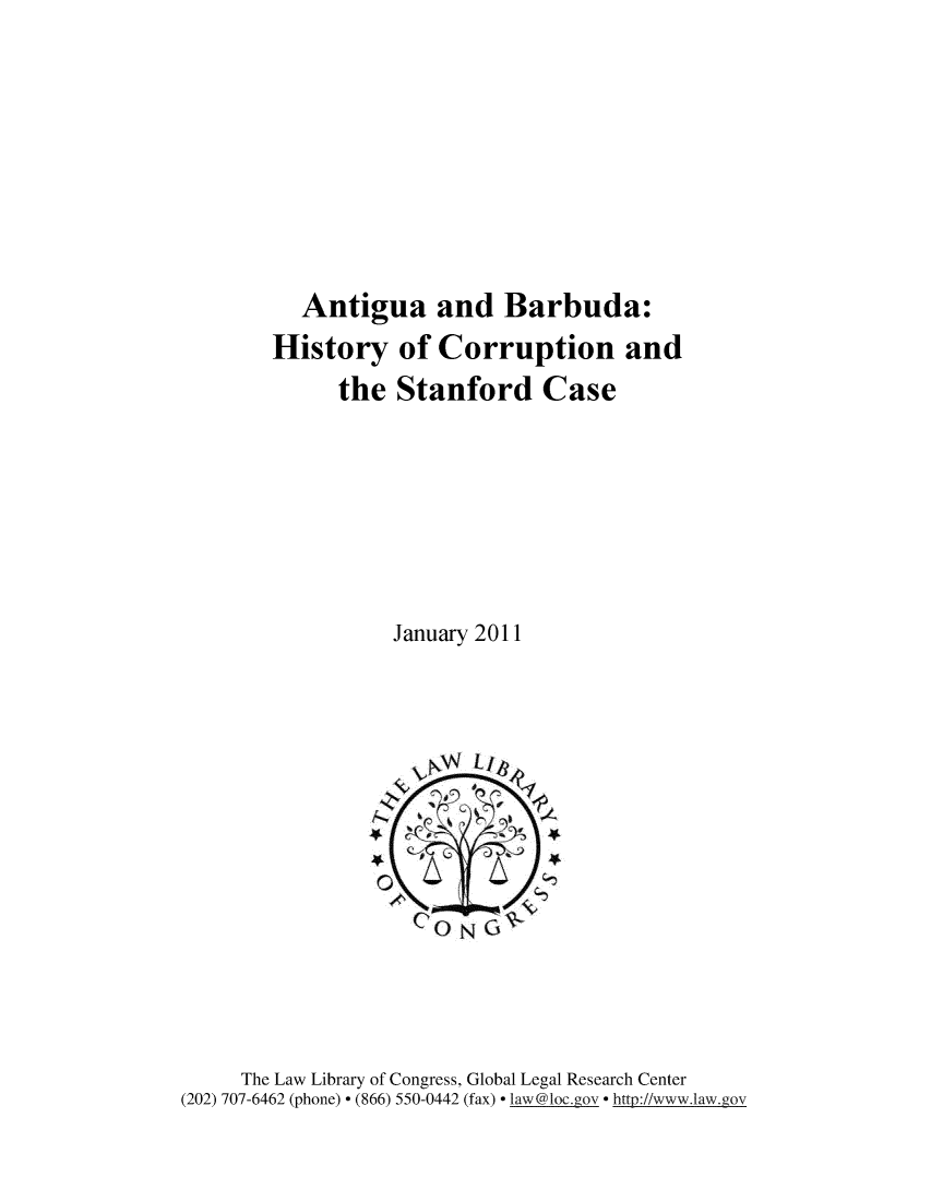 handle is hein.intyb/anthst0001 and id is 1 raw text is: 










          Antigua and Barbuda:
        History   of  Corruption and
             the  Stanford Case








                  January 2011







                     N   CA\-


                     GONG





     The Law Library of Congress, Global Legal Research Center
(202) 707-6462 (phone) * (866) 550-0442 (fax) * law@loc.gov * http://www.1aw.gov


