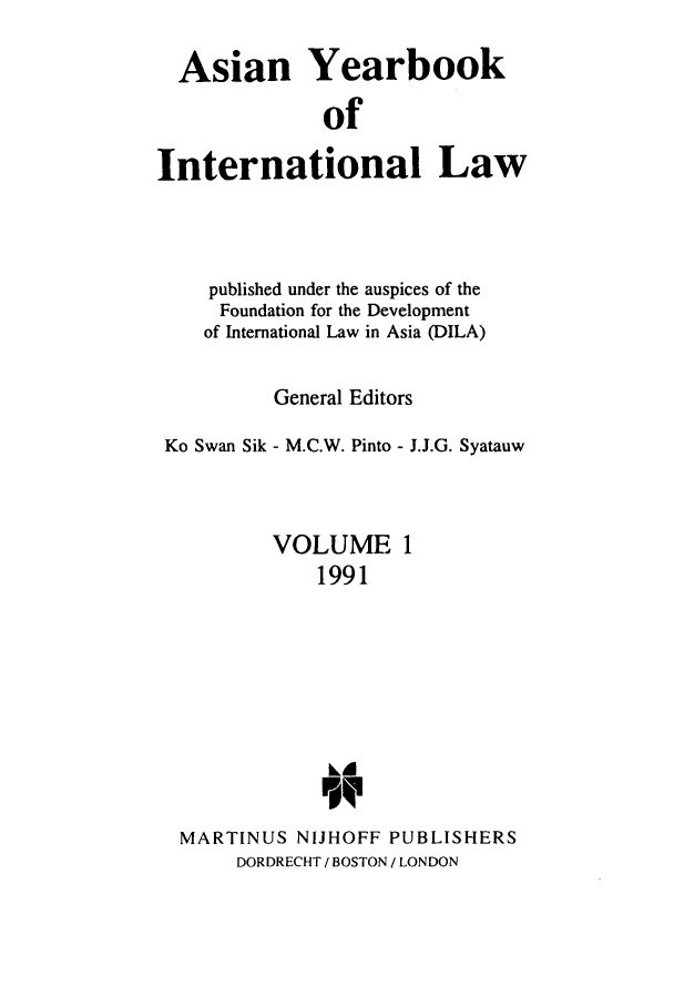 handle is hein.intyb/asianyb0001 and id is 1 raw text is: Asian Yearbook
of
International Law

published under the auspices of the
Foundation for the Development
of International Law in Asia (DILA)
General Editors
Ko Swan Sik - M.C.W. Pinto - J.J.G. Syatauw
VOLUME 1
1991
kA
MARTINUS NIJHOFF PUBLISHERS
DORDRECHT / BOSTON / LONDON


