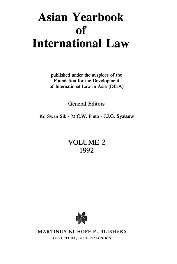 handle is hein.intyb/asianyb0002 and id is 1 raw text is: Asian Yearbook
of
International Law

published under the auspices of the
Foundation for the Development
of International Law in Asia (DILA)
General Editors
Ko Swan Sik - M.C.W. Pinto - J.J.G. Syatauw
VOLUME 2
1992
MARTINUS NIJHOFF PUBLISHERS
DORDRECHT / BOSTON / LONDON


