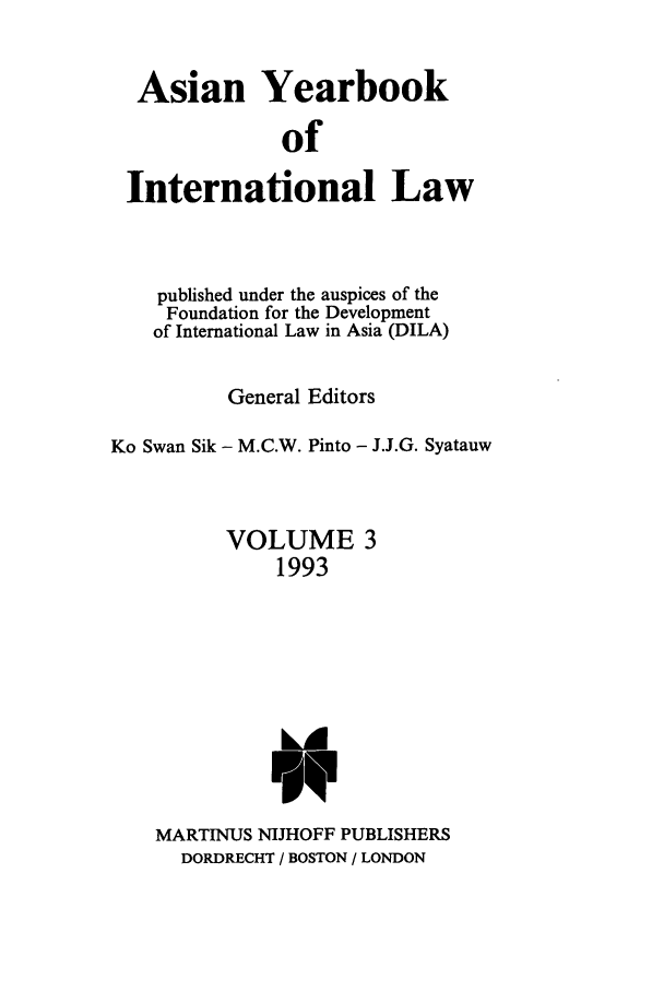 handle is hein.intyb/asianyb0003 and id is 1 raw text is: Asian Yearbook
of
International Law

published under the auspices of the
Foundation for the Development
of International Law in Asia (DILA)
General Editors
Ko Swan Sik - M.C.W. Pinto - J.J.G. Syatauw
VOLUME 3
1993

MARTINUS NIJHOFF PUBLISHERS
DORDRECHT / BOSTON / LONDON


