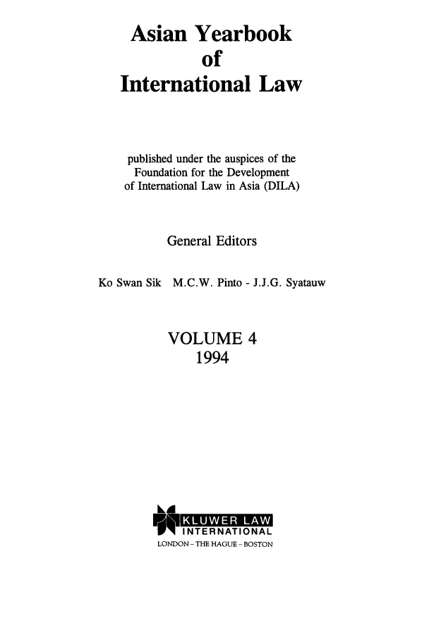 handle is hein.intyb/asianyb0004 and id is 1 raw text is: Asian Yearbook
of
International Law

published under the auspices of the
Foundation for the Development
of International Law in Asia (DILA)
General Editors
Ko Swan Sik M.C.W. Pinto - J.J.G. Syatauw
VOLUME 4
1994

k~d
1INTER N ATIO NA L
LONDON - THE HAGUE - BOSTON


