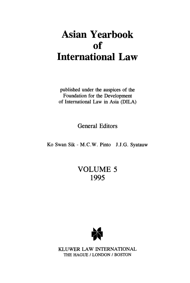 handle is hein.intyb/asianyb0005 and id is 1 raw text is: Asian Yearbook
of
International Law
published under the auspices of the
Foundation for the Development
of International Law in Asia (DILA)
General Editors
Ko Swan Sik - M.C.W. Pinto J.J.G. Syatauw
VOLUME 5
1995
FOR
KLUWER LAW INTERNATIONAL
THE HAGUE / LONDON / BOSTON


