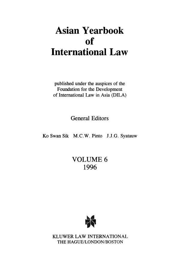 handle is hein.intyb/asianyb0006 and id is 1 raw text is: Asian Yearbook
of
International Law

published under the auspices of the
Foundation for the Development
of International Law in Asia (DILA)
General Editors
Ko Swan Sik M.C.W. Pinto J.J.G. Syatauw
VOLUME 6
1996
KLUWER LAW INTERNATIONAL
THE HAGUE/LONDON/BOSTON



