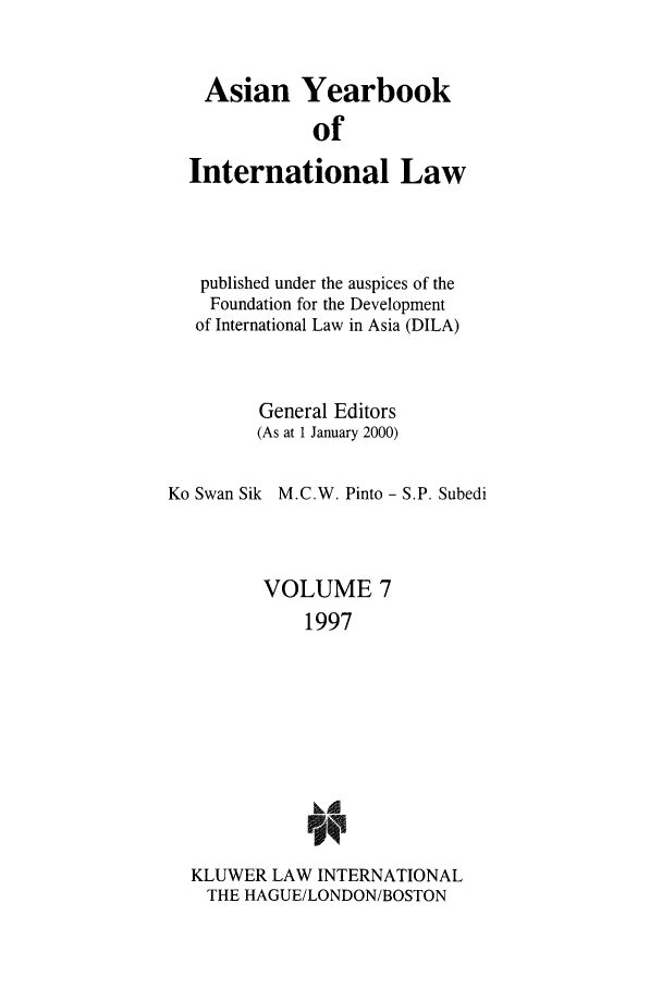 handle is hein.intyb/asianyb0007 and id is 1 raw text is: Asian Yearbook
of
International Law
published under the auspices of the
Foundation for the Development
of International Law in Asia (DILA)
General Editors
(As at 1 January 2000)
Ko Swan Sik M.C.W. Pinto - S.P. Subedi
VOLUME 7
1997
Li
KLUWER LAW INTERNATIONAL
THE HAGUE/LONDON/BOSTON


