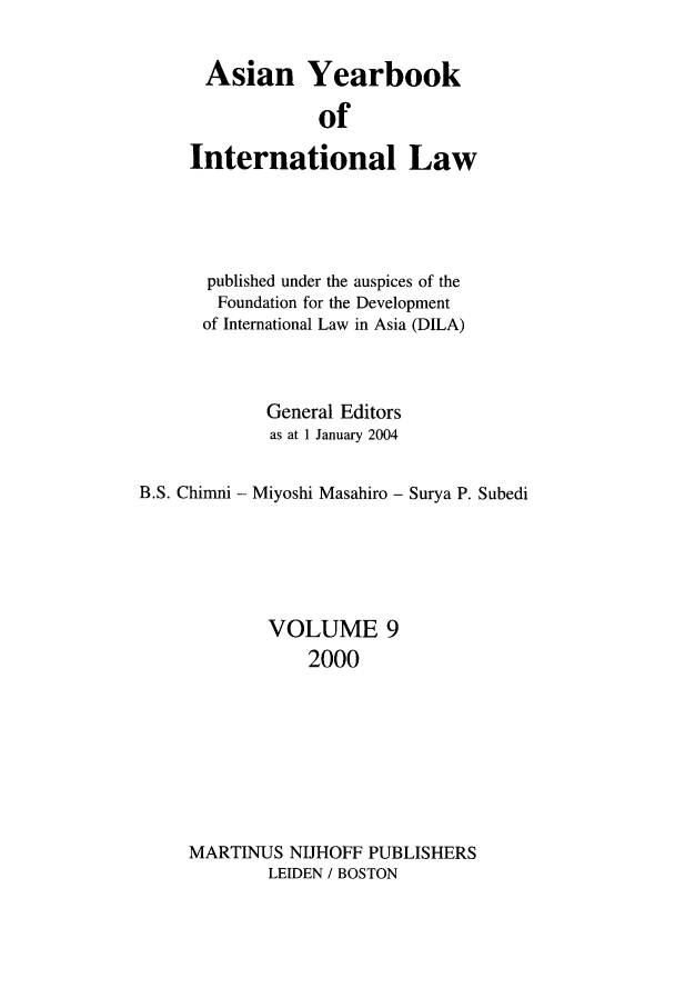handle is hein.intyb/asianyb0009 and id is 1 raw text is: Asian Yearbook
of
International Law

published under the auspices of the
Foundation for the Development
of International Law in Asia (DILA)
General Editors
as at 1 January 2004
B.S. Chinmi - Miyoshi Masahiro - Surya P. Subedi
VOLUME 9
2000
MARTINUS NIJHOFF PUBLISHERS
LEIDEN / BOSTON


