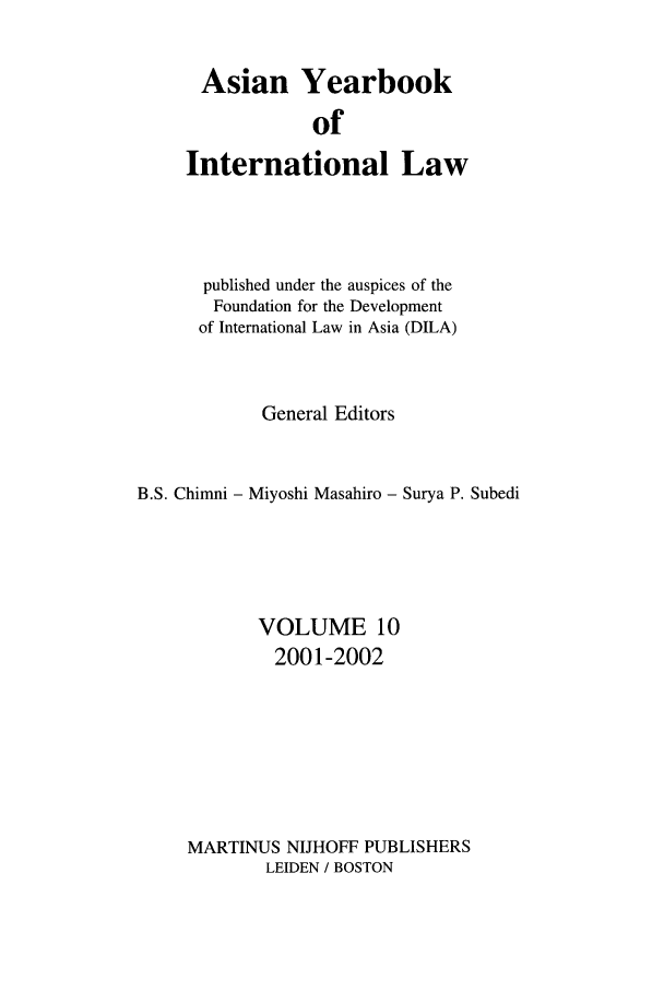 handle is hein.intyb/asianyb0010 and id is 1 raw text is: Asian Yearbook
of
International Law

published under the auspices of the
Foundation for the Development
of International Law in Asia (DILA)
General Editors
B.S. Chimni - Miyoshi Masahiro - Surya P. Subedi
VOLUME 10
2001-2002
MARTINUS NIJHOFF PUBLISHERS
LEIDEN / BOSTON


