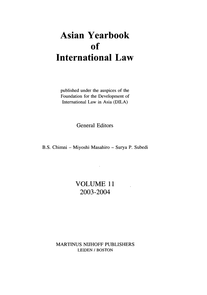 handle is hein.intyb/asianyb0011 and id is 1 raw text is: Asian Yearbook
of
International Law
published under the auspices of the
Foundation for the Development of
International Law in Asia (DILA)
General Editors
B.S. Chimni - Miyoshi Masahiro - Surya P. Subedi
VOLUME 11
2003-2004
MARTINUS NIJHOFF PUBLISHERS
LEIDEN / BOSTON


