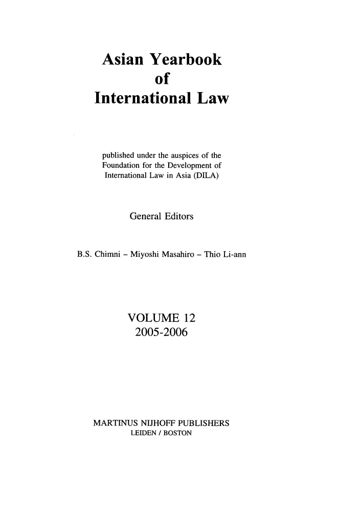 handle is hein.intyb/asianyb0012 and id is 1 raw text is: Asian Yearbook

of
International Law
published under the auspices of the
Foundation for the Development of
International Law in Asia (DILA)
General Editors
B.S. Chimni - Miyoshi Masahiro - Thio Li-ann
VOLUME 12
2005-2006
MARTINUS NIJHOFF PUBLISHERS
LEIDEN / BOSTON


