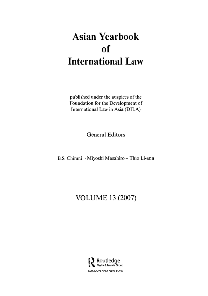 handle is hein.intyb/asianyb0013 and id is 1 raw text is: Asian Yearbook
of
International Law

published under the auspices of the
Foundation for the Development of
International Law in Asia (DILA)
General Editors
B.S. Chimni - Miyoshi Masahiro - Thio Li-ann
VOLUME 13 (2007)
Routledge
Taylor& Francis Group
LONDON AND NEW YORK


