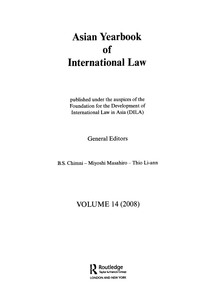 handle is hein.intyb/asianyb0014 and id is 1 raw text is: Asian Yearbook
of
International Law

published under the auspices of the
Foundation for the Development of
International Law in Asia (DILA)
General Editors
B.S. Chimni - Miyoshi Masahiro - Thio Li-ann
VOLUME 14 (2008)
Routledge
Taylor& Francis Group
LONDON AND NEW YORK



