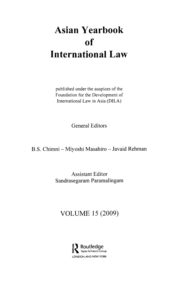 handle is hein.intyb/asianyb0015 and id is 1 raw text is: Asian Yearbook
of
International Law

published under the auspices of the
Foundation for the Development of
International Law in Asia (DILA)
General Editors
B.S. Chimni - Miyoshi Masahiro - Javaid Rehman
Assistant Editor
Sandrasegaram Paramalingam
VOLUME 15 (2009)
I Routledge
z Taylor& Francis Group
LONDON AND NEW YORK


