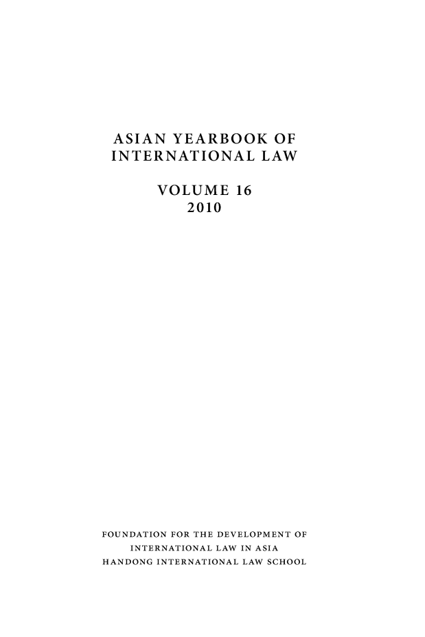 handle is hein.intyb/asianyb0016 and id is 1 raw text is: ASIAN YEARBOOK OF
INTERNATIONAL LAW
VOLUME 16
2010
FOUNDATION FOR THE DEVELOPMENT OF
INTERNATIONAL LAW IN ASIA
HANDONG INTERNATIONAL LAW SCHOOL


