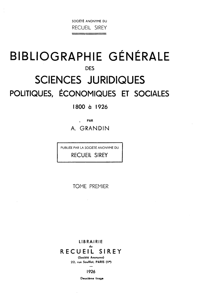 handle is hein.intyb/bibgscj0001 and id is 1 raw text is: 

                  SOCIEt ANONYME DU
                  RECUEIL SIREY




BIBLIOGRAPHIE GENERALE
                     DES

       SCIENCES JURIDIQUES


POLITIQUES,


ECONOMIQUES


ET  SOCIALES


1800 a 1926

     PAR
A. GRANDIN


PUBLliE PAR LA SOClIt ANONYME DU
   RECUEl SIREY


    TOME PREMIER








    LIBRAIRIE
        du
RECUEIL SIREY
     (SociMi Anonyme)
   22, rue Soufflof, PARIS (V)
        1926
      Deuxiime firage


